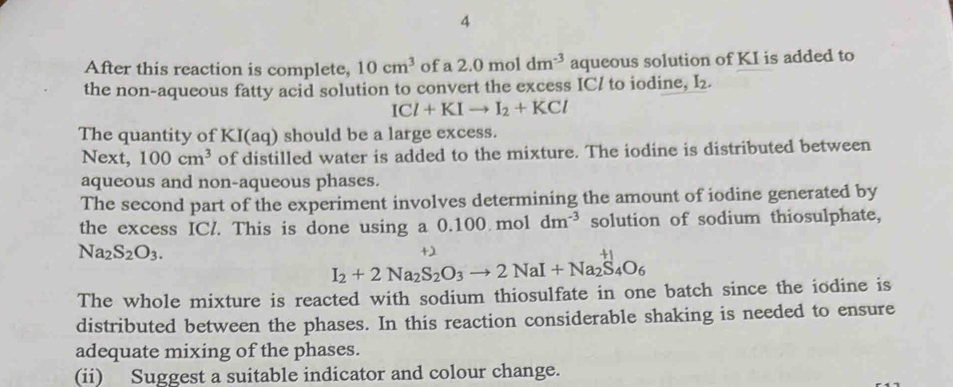 After this reaction is complete, 10cm^3 of a 2.0moldm^(-3) aqueous solution of KI is added to 
the non-aqueous fatty acid solution to convert the excess IC/ to iodine, I_2.
ICl+KIto I_2+KCl
The quantity of KI(aq) should be a large excess. 
Next, 100cm^3 of distilled water is added to the mixture. The iodine is distributed between 
aqueous and non-aqueous phases. 
The second part of the experiment involves determining the amount of iodine generated by 
the excess ICl. This is done using a a0.100.moldm^(-3) solution of sodium thiosulphate,
Na_2S_2O_3.
+2
I_2+2Na_2S_2O_3to 2NaI+Na_2S_4O_6
The whole mixture is reacted with sodium thiosulfate in one batch since the iodine is 
distributed between the phases. In this reaction considerable shaking is needed to ensure 
adequate mixing of the phases. 
(ii) Suggest a suitable indicator and colour change.