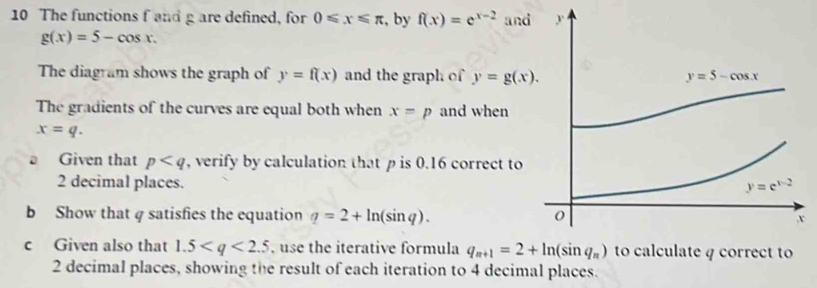 The functions f and g are defined, for 0≤slant x≤slant π , by f(x)=e^(x-2) and
g(x)=5-cos x.
The diagram shows the graph of y=f(x) and the graph of y=g(x).
The gradients of the curves are equal both when x=p and when
x=q.
Given that p , verify by calculation that p is 0.16 correct to
2 decimal places. 
b Show that q satisfies the equation q=2+ln (sin q).
c Given also that 1.5 , use the iterative formula  4 correct to
2 decimal places, showing the result of each iteration to 4 decimal places.