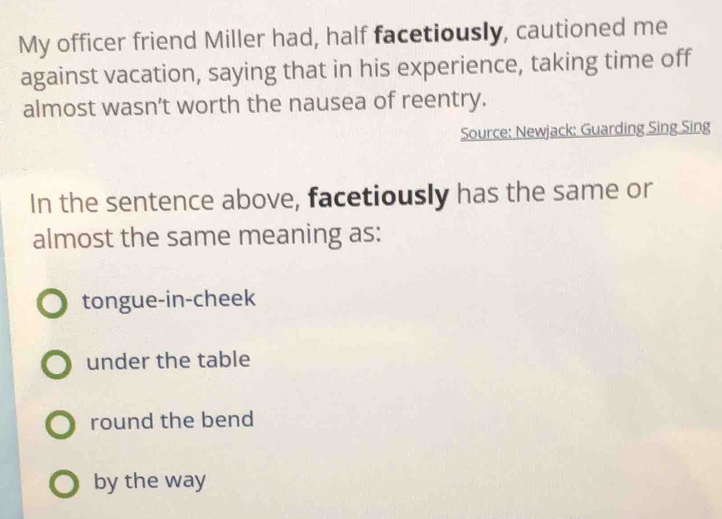 My officer friend Miller had, half facetiously, cautioned me
against vacation, saying that in his experience, taking time off
almost wasn’t worth the nausea of reentry.
Source: Newjack: Guarding Sing Sing
In the sentence above, facetiously has the same or
almost the same meaning as:
tongue-in-cheek
under the table
round the bend
by the way