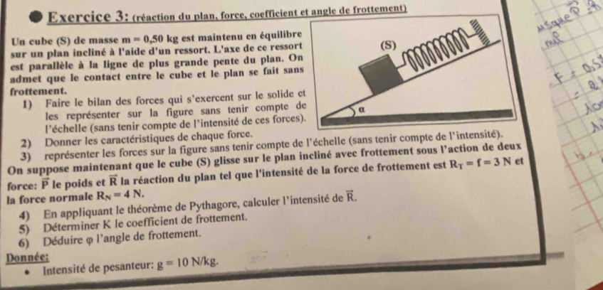 (réaction du plan, force, coefficient et angle de frottement) 
Un cube (S) de masse m=0,50kg est maintenu en équilibre 
sur un plan incliné à l'aide d'un ressort. L'axe de ce ressort 
est parallèle à la ligne de plus grande pente du plan. On 
admet que le contact entre le cube et le plan se fait sans 
frottement. 
1) Faire le bilan des forces qui s'exercent sur le solide e 
les représenter sur la figure sans tenir compte de 
l'échelle (sans tenir compte de l'intensité de ces forces) 
2) Donner les caractéristiques de chaque force. 
3) représenter les forces sur la figure sans tenir compte de l'échelle (sans tenir compte de l'intensité). 
On suppose maintenant que le cube (S) glisse sur le plan incliné avec frottement sous l’action de deux 
force: vector P le poids et vector R la réaction du plan tel que l'intensité de la force de frottement est R_T=f=3N
et 
la force normale R_N=4N. vector R. 
4) En appliquant le théorème de Pythagore, calculer l'intensité de 
5) Déterminer K le coefficient de frottement. 
6) Déduire φ l'angle de frottement. 
Donnée: 
Intensité de pesanteur: g=10N/kg.