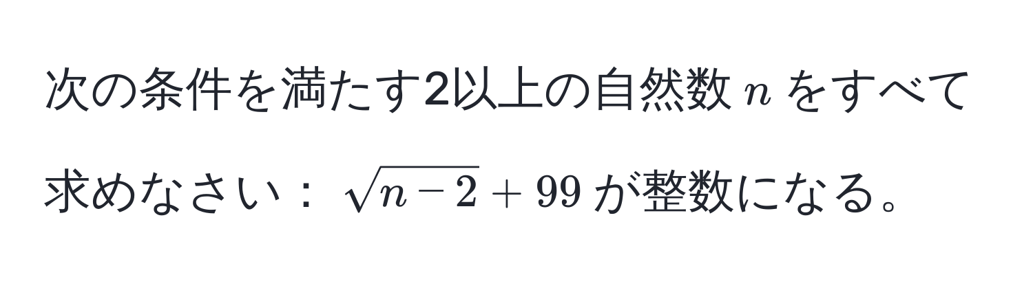 次の条件を満たす2以上の自然数$n$をすべて求めなさい：$sqrt(n-2)+99$が整数になる。