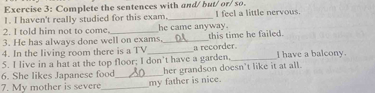 Complete the sentences with and/ but/ or/ so. 
1. I haven't really studied for this exam,_ I feel a little nervous. 
2. I told him not to come, _he came anyway. 
3. He has always done well on exams, _this time he failed. 
4. In the living room there is a TV_ a recorder. 
5. I live in a hat at the top floor; I don’t have a garden,_ I have a balcony. 
6. She likes Japanese food_ her grandson doesn’t like it at all. 
7. My mother is severe_ my father is nice.