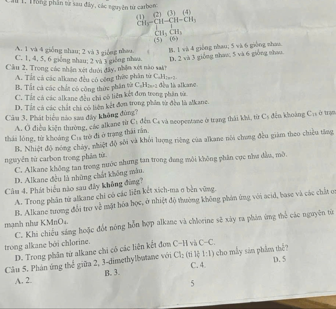 Lâu 1. Trong phần từ sau đây, các nguyên từ carbon:
(2) (3) (4)
(1) CH_3-CH-CH-CH_3
CH_3CH_3
(5) ~ (6)
A. 1 và 4 giống nhau; 2 và 3 giống nhau.
B. 1 và 4 giống nhau; 5 và 6 giống nhau.
C. 1, 4, 5, 6 giống nhau; 2 và 3 giống nhau. D. 2 và 3 giống nhau; 5 và 6 giống nhau.
Câu 2. Trong các nhận xét dưới đây, nhận xét nào sai?
A. Tất cả các alkane đều có công thức phân tử C_nH_2n+2.
B. Tất cả các chất có công thức phân tử C_nH_2n+2 đều là alkane.
C. Tất cả các alkane đều chỉ có liên kết đơn trong phân tử.
D. Tất cả các chất chỉ có liên kết đơn trong phân tử đều là alkane.
Câu 3. Phát biểu nào sau đây không đúng? ở trạn
A. Ở điều kiện thường, các alkane từ C_1 đến C_4 và neopentane ở trạng thái khí, từ C_5 đến khoảng C_18
thái lỏng, từ khoảng C_18 trở đi ở trạng thái rắn.
B. Nhiệt độ nóng chảy, nhiệt độ sôi và khổi lượng riêng của alkane nói chung đều giảm theo chiều tăng
nguyên tử carbon trong phân tử.
C. Alkane không tan trong nước nhưng tan trong dung môi không phân cực như dầu, mỡ.
D. Alkane đều là những chất không màu.
Câu 4. Phát biểu nào sau đây không đúng?
A. Trong phân tử alkane chi có các liên kết xích-ma σ bên vững.
B. Alkane tương đối trơ về mặt hóa học, ở nhiệt độ thường không phản ứng với acid, base và các chất o:
mạnh như KMnO₄. C. Khi chiếu sáng hoặc đốt nóng hỗn hợp alkane và chlorine sẽ xảy ra phản ứng thế các nguyên từ
trong alkane bởi chlorine.
D. Trong phân tử alkane chi có các liên kết đơn C−H và C-C.
Câu 5. Phản ứng thế giữa 2, 3-dimethylbutane với Cl_2 (ti lệ 1:1) cho mấy sản phầm thế?
C. 4. D. 5
A. 2. B. 3.
5