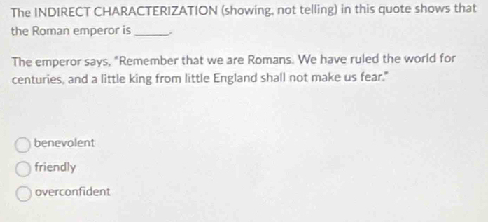 The INDIRECT CHARACTERIZATION (showing, not telling) in this quote shows that
the Roman emperor is_
The emperor says, "Remember that we are Romans. We have ruled the world for
centuries, and a little king from little England shall not make us fear."
benevolent
friendly
overconfident