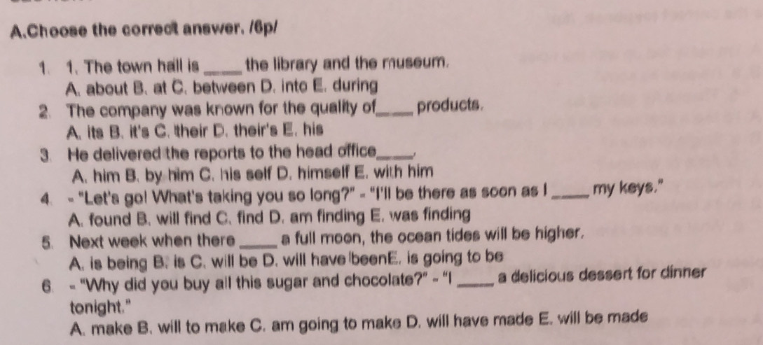 Choose the correct answer. /6p/
1. 1. The town hall is _the library and the museum.
A. about B. at C. between D. into E. during
2. The company was known for the quality of_ products.
A. its B. it's C. their D. their's E. his
3. He delivered the reports to the head office_
A. him B. by him C. his self D. himself E. with him
4. - "Let's go! What's taking you so long?" - "I'll be there as soon as I _my keys."
A. found B. will find C. find D. am finding E. was finding
5. Next week when there_ a full moon, the ocean tides will be higher.
A. is being B. is C. will be D. will have beenE. is going to be
6. - “Why did you buy all this sugar and chocolate?” - “I_ a delicious dessert for dinner
tonight."
A. make B. will to make C. am going to make D. will have made E. will be made