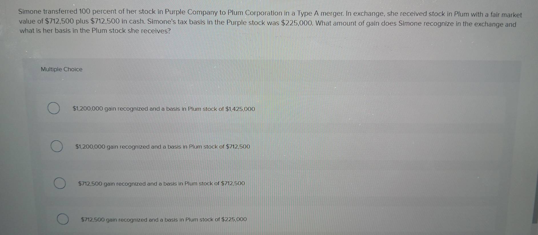 Simone transferred 100 percent of her stock in Purple Company to Plum Corporation in a Type A merger. In exchange, she received stock in Plum with a fair market
value of $712,500 plus $712,500 in cash. Simone's tax basis in the Purple stock was $225,000. What amount of gain does Simone recognize in the exchange and
what is her basis in the Plum stock she receives?
Multiple Choice
$1,200,000 gain recognized and a basis in Plum stock of $1,425,000
$1,200,000 gain recognized and a basis in Plum stock of $712,500
$712,500 gain recognized and a basis in Plum stock of $712,500
$712,500 gain recognized and a basis in Plum stock of $225,000