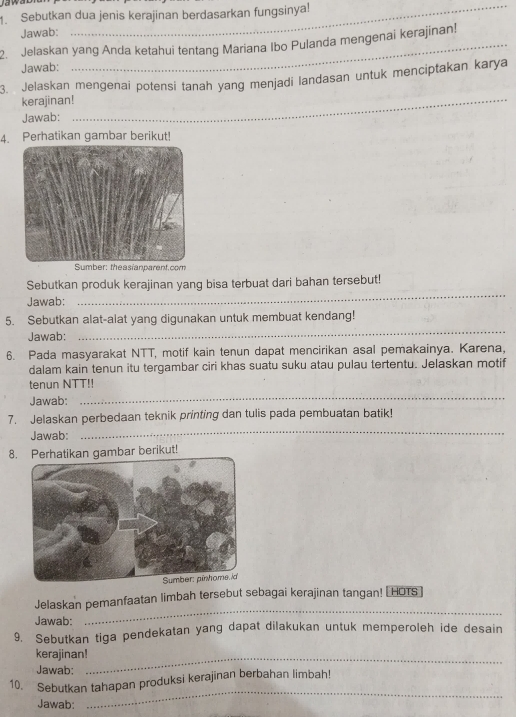 Jaw ad 
1. Sebutkan dua jenis kerajinan berdasarkan fungsinya! 
Jawab: 
2. Jelaskan yang Anda ketahui tentang Mariana Ibo Pulanda mengenai kerajinan! 
Jawab: 
3. Jelaskan mengenai potensi tanah yang menjadi landasan untuk menciptakan karya 
kerajinan!_ 
Jawab: 
4. Perhatikan gambar berikut! 
Sumber: theasianparent.com 
Sebutkan produk kerajinan yang bisa terbuat dari bahan tersebut! 
Jawab: 
_ 
_ 
5. Sebutkan alat-alat yang digunakan untuk membuat kendang! 
Jawab: 
6. Pada masyarakat NTT, motif kain tenun dapat mencirikan asal pemakainya. Karena, 
dalam kain tenun itu tergambar ciri khas suatu suku atau pulau tertentu. Jelaskan motif 
tenun NTT!! 
Jawab: 
_ 
7. Jelaskan perbedaan teknik printing dan tulis pada pembuatan batik! 
Jawab: 
_ 
8. Perhatikan gambar berikut! 
Jelaskan pemanfaatan limbah tersebut sebagai kerajinan tangan! HOTS 
Jawab: 
_ 
9. Sebutkan tiga pendekatan yang dapat dilakukan untuk memperoleh ide desain 
kerajinan!_ 
Jawab: 
10. Sebutkan tahapan produksi kerajinan berbahan limbah! 
Jawab: 
_