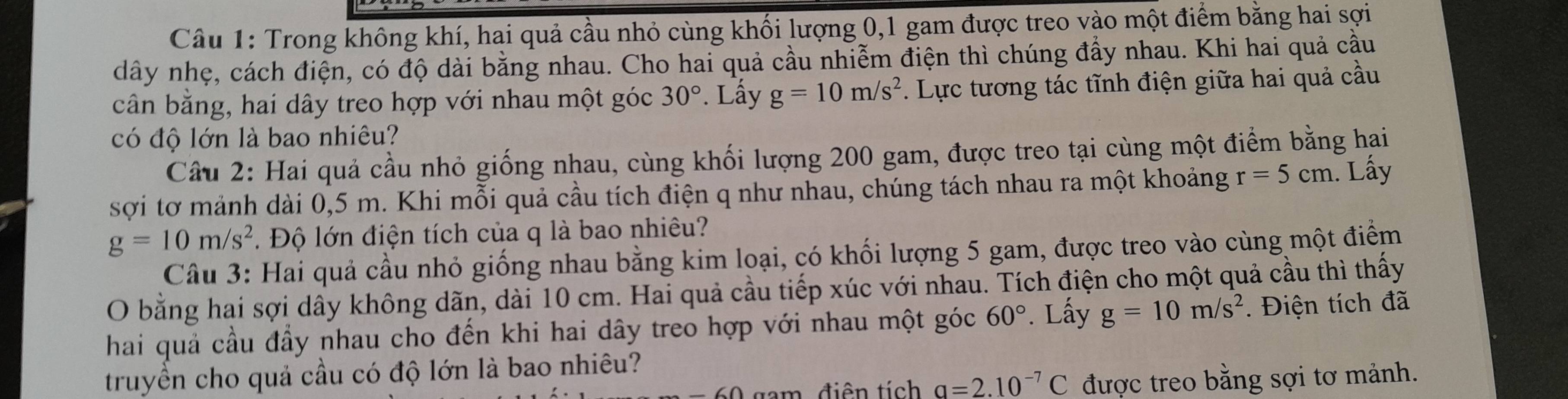 Trong không khí, hai quả cầu nhỏ cùng khối lượng 0, 1 gam được treo vào một điểm bằng hai sợi 
dây nhẹ, cách điện, có độ dài bằng nhau. Cho hai quả cầu nhiễm điện thì chúng đẩy nhau. Khi hai quả cầu 
cân bằng, hai dây treo hợp với nhau một góc 30°. Lấy g=10m/s^2. Lực tương tác tĩnh điện giữa hai quả cầu 
có độ lớn là bao nhiêu? 
Câu 2: Hai quả cầu nhỏ giống nhau, cùng khối lượng 200 gam, được treo tại cùng một điểm bằng hai 
sợi tơ mảnh dài 0,5 m. Khi mỗi quả cầu tích điện q như nhau, chúng tách nhau ra một khoảng r=5cm. Lấy
g=10m/s^2. Độ lớn điện tích của q là bao nhiêu? 
Câu 3: Hai quả cầu nhỏ giống nhau bằng kim loại, có khối lượng 5 gam, được treo vào cùng một điểm 
O bằng hai sợi dây không dãn, dài 10 cm. Hai quả cầu tiếp xúc với nhau. Tích điện cho một quả cầu thì thấy 
hai quả cầu đầy nhau cho đến khi hai dây treo hợp với nhau một góc 60°. Lấy g=10m/s^2. Điện tích đã 
truyền cho quả cầu có độ lớn là bao nhiêu? 
m. điên tích q=2.10^(-7)C được treo bằng sợi tơ mảnh.