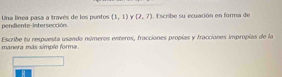 Una línea pasa a través de los puntos (1,1) y (2,7). Escribe su ecuación en forma de 
pendiente-intersección. 
Escribe tu respuesta usando números enteros, fracciones propias y fracciones impropias de la 
manera más simple forma. 
 □ /□  