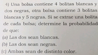 Una bolsa contiene 4 bolitas blancas y
dos negras, otra bolsa contiene 3 bolitas
blancas y 5 negras. Si se extrae una bolita
de cada bolsa; determine la probabilidad
de que:
(a) Las dos sean blancas.
(b) Las dos sean negras.
(c) Ambas sean de distinto color.