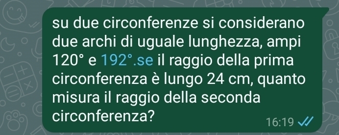 su due circonferenze si considerano 
due archi di uguale lunghezza, ampi
120° e 192°.se il raggio della prima 
circonferenza è lungo 24 cm, quanto 
misura il raggio della seconda 
circonferenza?
16:19