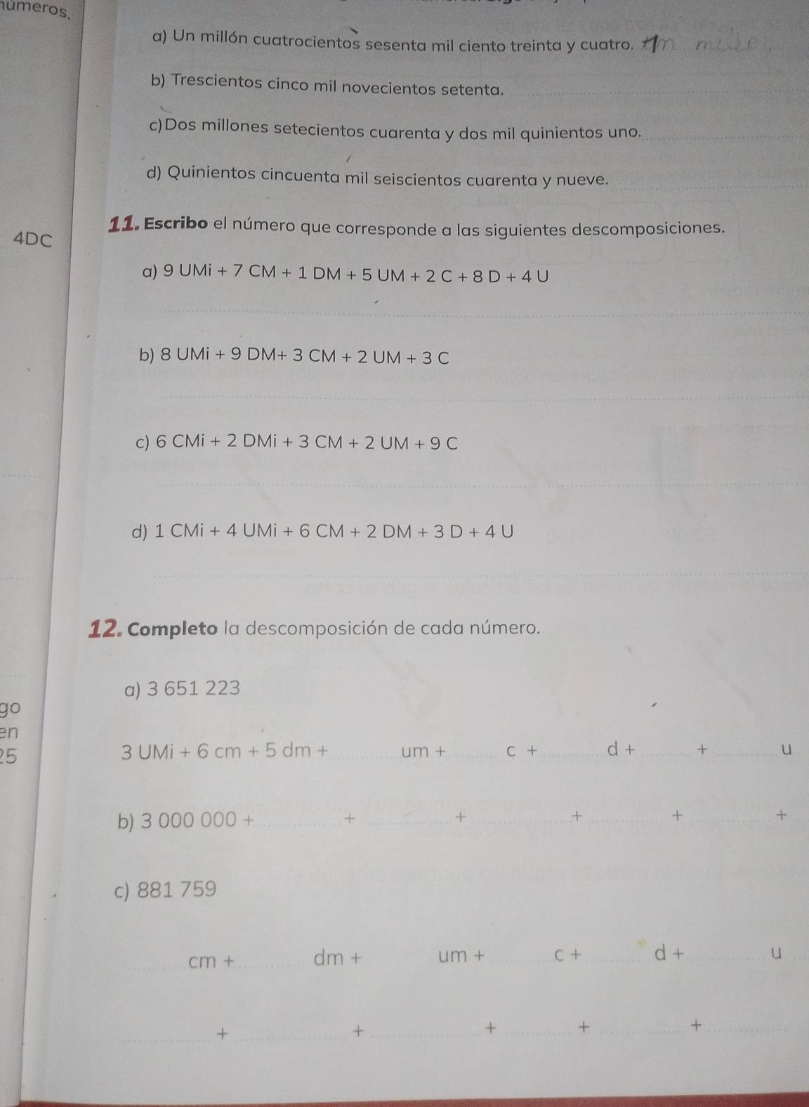 números. 
a) Un millón cuatrocientos sesenta mil ciento treinta y cuatro._ 
b) Trescientos cinco mil novecientos setenta._ 
c)Dos millones setecientos cuarenta y dos mil quinientos uno._ 
d) Quinientos cincuenta mil seiscientos cuarenta y nueve._ 
11. Escribo el número que corresponde a las siguientes descomposiciones.
4DC
a) 9UMi+7CM+1DM+5UM+2C+8D+4U
_ 
b) 8UMi+9DM+3CM+2UM+3C
_ 
_ 
c) 6CMi+2DMi+3CM+2UM+9C
_ 
d) 1CMi+4UMi+6CM+2DM+3D+4U
_ 
_ 
12. Completo la descomposición de cada número. 
a) 3 651 223
go 
en 
25
3UMi+6cm+5dm+ _ 
um+ _ c+ _ d+ _+ _u 
b) 3000000+ _+ _+ _+_ 
_+ 
+ 
c) 881 759
_ cm+
dm+
um+ _ C+ _ d+ _u_ 
_+_ 
_+ 
_+ 
_+ 
_+