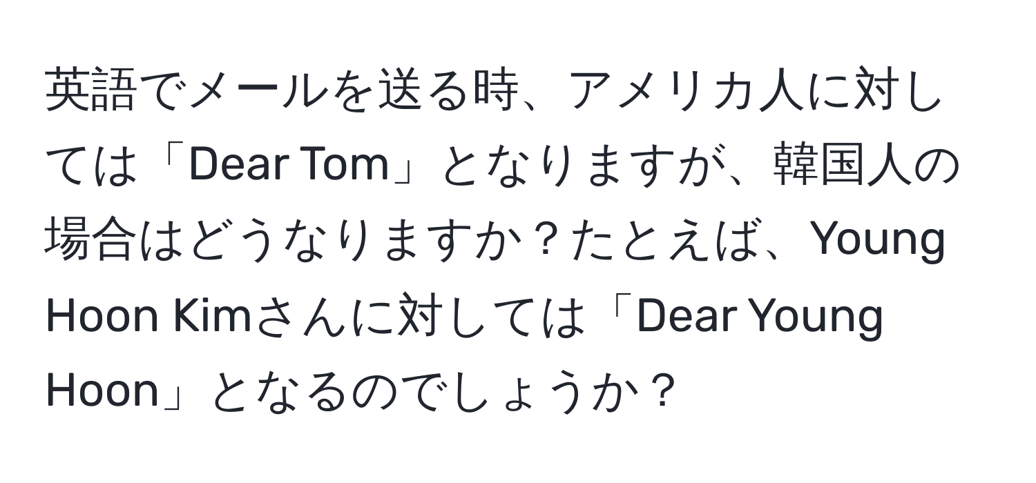 英語でメールを送る時、アメリカ人に対しては「Dear Tom」となりますが、韓国人の場合はどうなりますか？たとえば、Young Hoon Kimさんに対しては「Dear Young Hoon」となるのでしょうか？