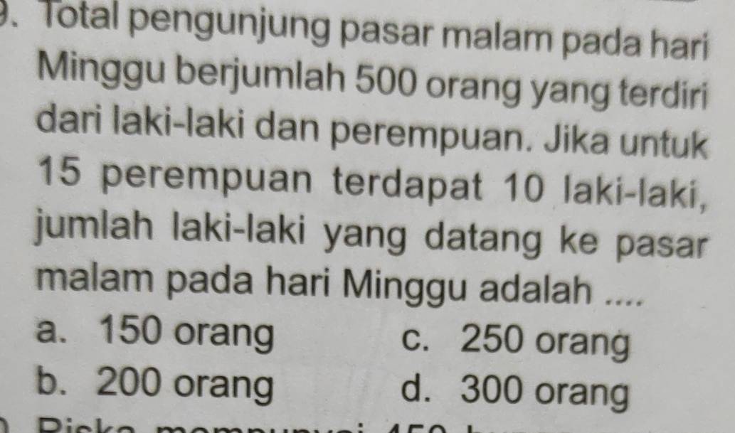 Total pengunjung pasar malam pada hari
Minggu berjumlah 500 orang yang terdiri
dari laki-laki dan perempuan. Jika untuk
15 perempuan terdapat 10 laki-laki,
jumlah laki-laki yang datang ke pasar
malam pada hari Minggu adalah ....
a. 150 orang c. 250 orang
b. 200 orang d. 300 orang