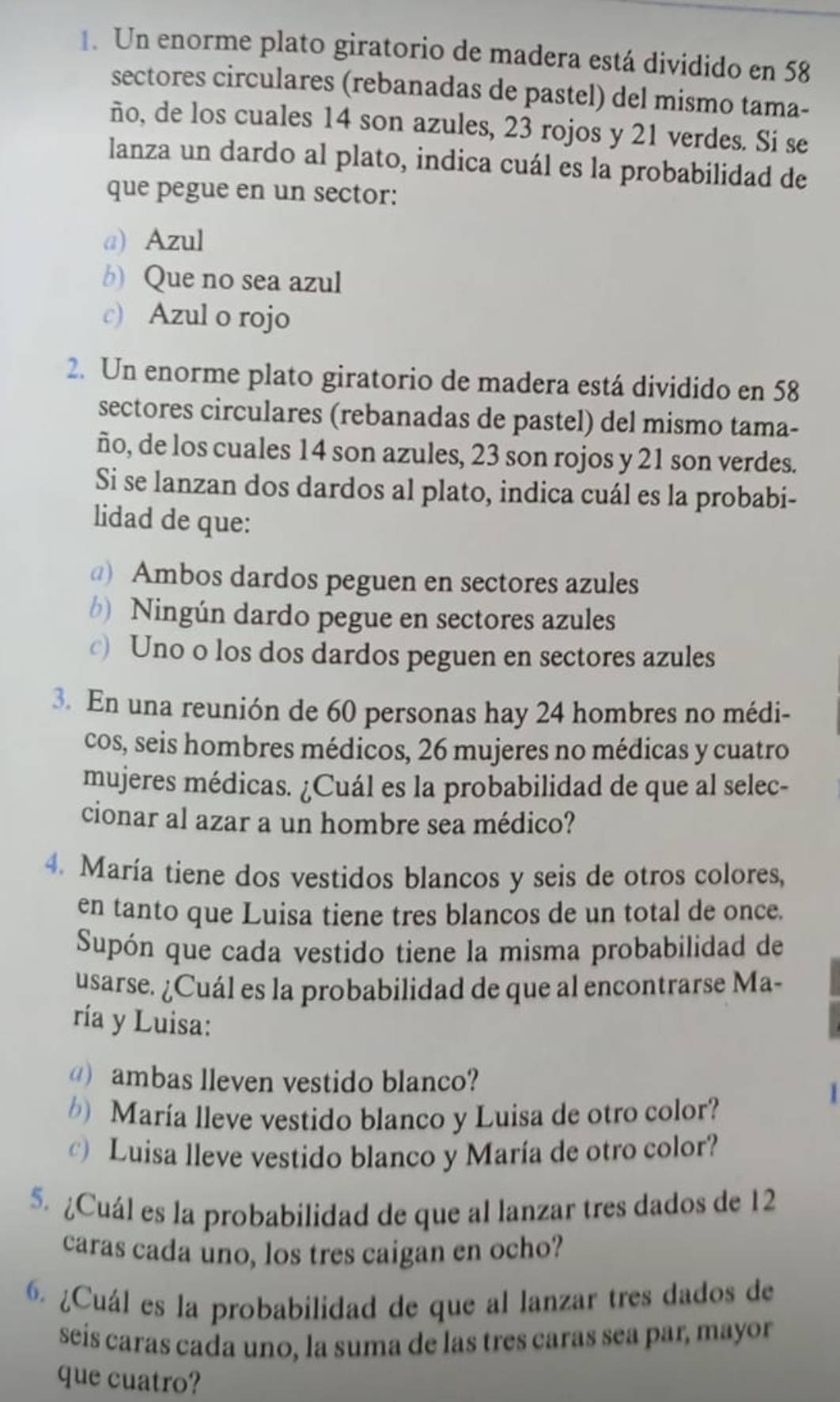 Un enorme plato giratorio de madera está dividido en 58
sectores circulares (rebanadas de pastel) del mismo tama-
ño, de los cuales 14 son azules, 23 rojos y 21 verdes. Si se
lanza un dardo al plato, indica cuál es la probabilidad de
que pegue en un sector:
a) Azul
b) Que no sea azul
c) Azul o rojo
2. Un enorme plato giratorio de madera está dividido en 58
sectores circulares (rebanadas de pastel) del mismo tama-
ño, de los cuales 14 son azules, 23 son rojos y 21 son verdes.
Si se lanzan dos dardos al plato, indica cuál es la probabi-
lidad de que:
@) Ambos dardos peguen en sectores azules
b) Ningún dardo pegue en sectores azules
c) Uno o los dos dardos peguen en sectores azules
3. En una reunión de 60 personas hay 24 hombres no médi-
cos, seis hombres médicos, 26 mujeres no médicas y cuatro
mujeres médicas. ¿Cuál es la probabilidad de que al selec-
cionar al azar a un hombre sea médico?
4. María tiene dos vestidos blancos y seis de otros colores,
en tanto que Luisa tiene tres blancos de un total de once.
Supón que cada vestido tiene la misma probabilidad de
usarse. ¿Cuál es la probabilidad de que al encontrarse Ma-
ría y Luisa:
) ambas lleven vestido blanco?
) María lleve vestido blanco y Luisa de otro color?
1
) Luisa lleve vestido blanco y María de otro color?
5. ¿Cuál es la probabilidad de que al lanzar tres dados de 12
caras cada uno, los tres caigan en ocho?
6. ¿Cuál es la probabilidad de que al lanzar tres dados de
seís caras cada uno, la suma de las tres caras sea par, mayor
que cuatro?