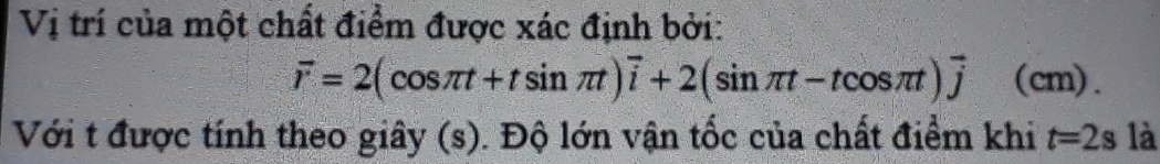 Vị trí của một chất điểm được xác định bởi:
overline r=2(cos π t+tsin π t)overline i+2(sin π t-tcos π t)overline j(cm)
Với t được tính theo giây (s). Độ lớn vận tốc của chất điểm khi t=2s là