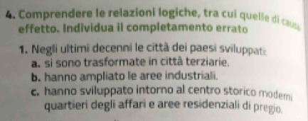 Comprendere le relazioni logiche, tra cui quelle d caus
effetto. Individua il completamento errato
1. Negli ultimi decenni le città dei paesi sviluppati
a. si sono trasformate in città terziarie.
b. hanno ampliato le aree industriali.
c. hanno sviluppato intorno al centro storico modemi
quartieri degli affari e aree residenziali di pregio.