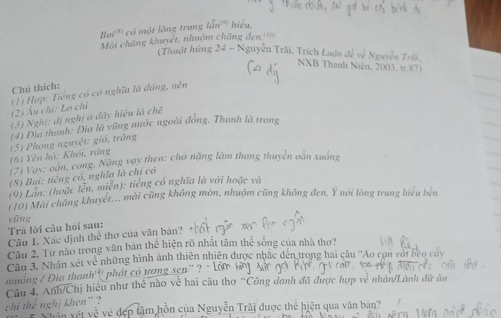 Bui^((8)) có một lòng trung lẫn' hiểu, 
Mài chãng khuyết, nhuộm chăng đen.(10) 
(Thuật hứng 24 - Nguyễn Trãi, Trích Luận đề về Nguyễn Trãi, 
NXB Thanh Niên, 2003, tr. 87) 
Chú thích: 
(1) Hợp: Tiềt ng cổ có nghĩa là đáng, nên 
(2) Âu chi: Lo chi 
(3) Nghị: dị nghị ở đây hiểu là chê 
(4) Đìa thanh: Đìa là vũng nước ngoài đồng. Thanh là trong 
(5) Phong nguyệt: gió, trăng 
(6) Yên hà: Khổi, ráng 
(7) Vạy: oằn, cong. Nặng vạy then: chở nặng làm thang thuyền oằn xuống 
(8) Buì: tiếng có, nghĩa là chi có 
(9) Lần: (hoặc lễn, miễn): tiếng cổ nghĩa là với hoặc và 
(10) Mài chăng khuyết... mài cũng không mòn, nhuộm cũng không đen. Ý nói lòng trung hiểu bền 
yīng 
Trá lời câu hỏi sau: 
Câu 1. Xác định thể thơ của văn bản? 
Câu 2. Từ nào trong văn bản thể hiện rõ nhất tâm thế sống của nhà thơ? 
Câu 3. Nhân xét về những hình ảnh thiên nhiên được nhắc đến trong hai câu 'Ao cạn vớt bèo cây 
muống / Đìa thanh'' phát có ương sen'' ? - 
Câu 4. Anh/Chị hiệu như thế nào về hai câu thơ “Công danh đã được hợp về nhàn/Lành dữ âu 
chi thể nghị khen' ? 
vên vét về về đẹp tâm hồn của Nguyễn Trãi được thể hiện qua văn bản?