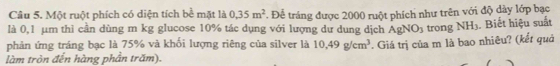 Một ruột phích có diện tích bề mặt là 0.35m^2 *. Để tráng được 2000 ruột phích như trên với độ dày lớp bạc 
là 0,1 µm thì cần dùng m kg glucose 10% tác dụng với lượng dư dung dịch AgNO_3 trong NH_3. Biết hiệu suất 
phản ứng tráng bạc là 75% và khối lượng riêng của silver là 10,49g/cm^3. Giá trị của m là bao nhiêu? (kết quả 
làm tròn đến hàng phần trăm).