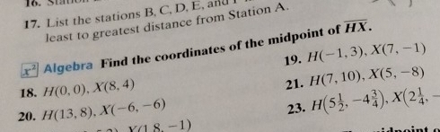 5 
17. List the stations B, C, D, E, and
overline HX. 
least to greatest distance from Station A.
x^2 Algebra Find the coordinates of the midpoint of 
19. H(-1,3), X(7,-1)
18. H(0,0), X(8,4) 21. H(7,10), X(5,-8)
23. H(5 1/2 ,-4 3/4 ), X(2 1/4 , -
20. H(13,8), X(-6,-6) x(18,-1)