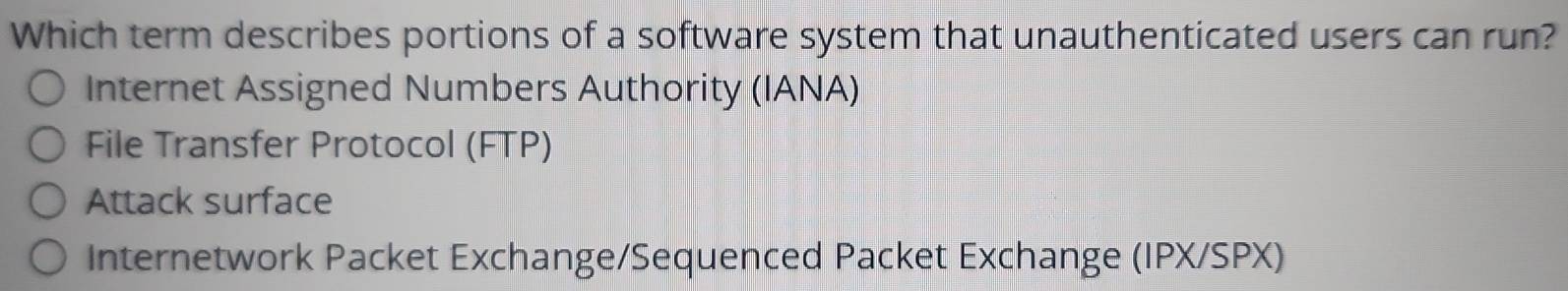 Which term describes portions of a software system that unauthenticated users can run?
Internet Assigned Numbers Authority (IANA)
File Transfer Protocol (FTP)
Attack surface
Internetwork Packet Exchange/Sequenced Packet Exchange (IPX/SPX)