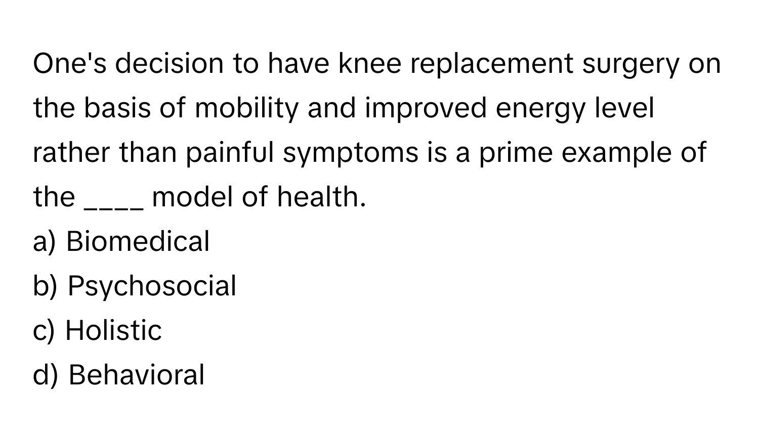 One's decision to have knee replacement surgery on the basis of mobility and improved energy level rather than painful symptoms is a prime example of the ____ model of health.

a) Biomedical
b) Psychosocial
c) Holistic
d) Behavioral