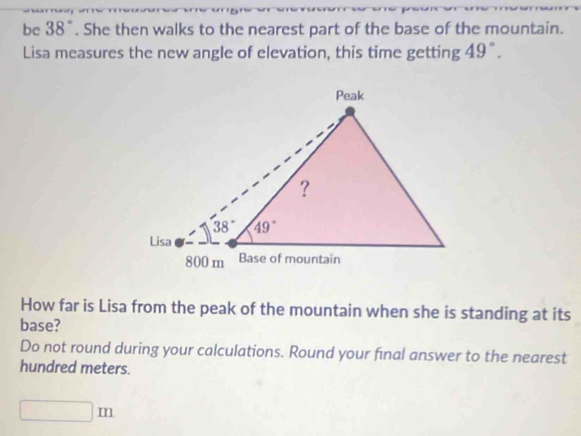 be 38°. She then walks to the nearest part of the base of the mountain.
Lisa measures the new angle of elevation, this time getting 49°.
How far is Lisa from the peak of the mountain when she is standing at its
base?
Do not round during your calculations. Round your final answer to the nearest
hundred meters.
□ m