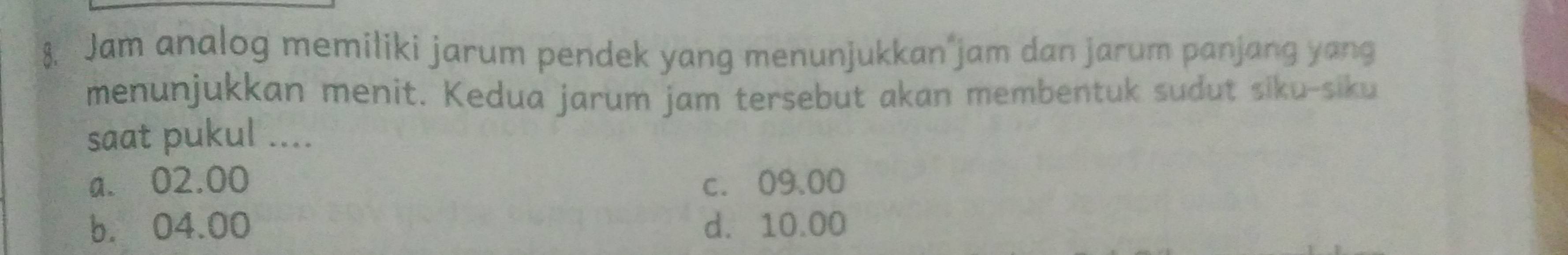 Jam analog memiliki jarum pendek yang menunjukkan jam dan jarum panjang yang
menunjukkan menit. Kedua jarum jam tersebut akan membentuk sudut siku-siku
saat pukul ....
a. 02.00 c. 09.00
b. 04.00 d. 10.00