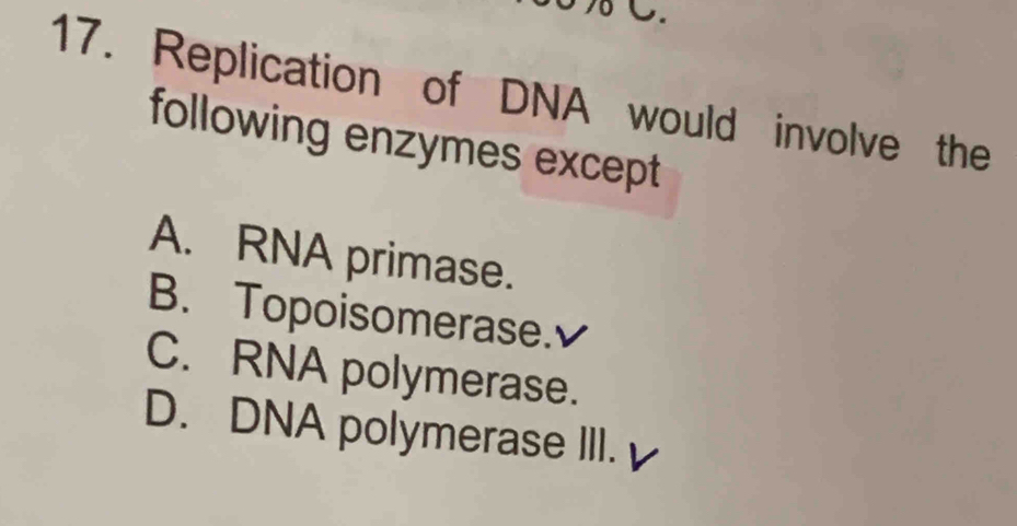 δ C.
17. Replication of DNA would involve the
following enzymes except
A. RNA primase.
B. Topoisomerase.
C. RNA polymerase.
D. DNA polymerase III.