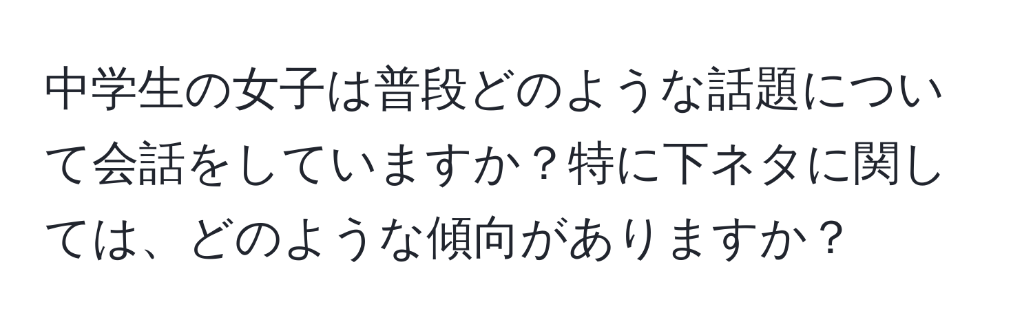 中学生の女子は普段どのような話題について会話をしていますか？特に下ネタに関しては、どのような傾向がありますか？