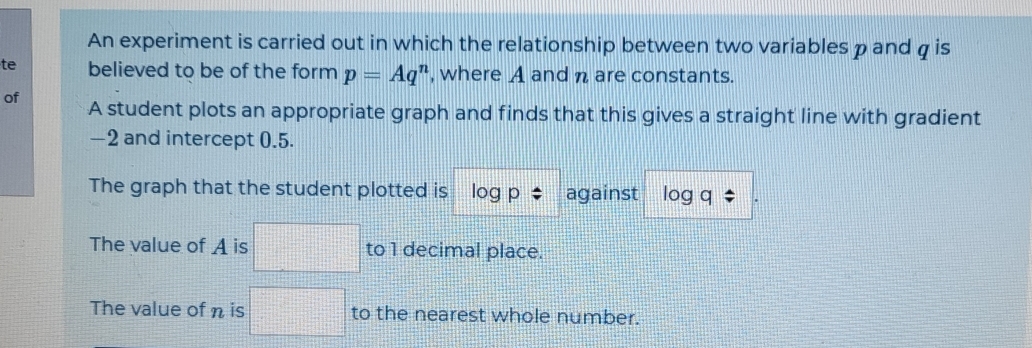 An experiment is carried out in which the relationship between two variables pand g is
te believed to be of the form p=Aq^n , where A and n are constants.
of A student plots an appropriate graph and finds that this gives a straight line with gradient
-2 and intercept 0.5.
The graph that the student plotted is log p against log q
The value of A is to 1 decimal place.
The value of n is to the nearest whole number.