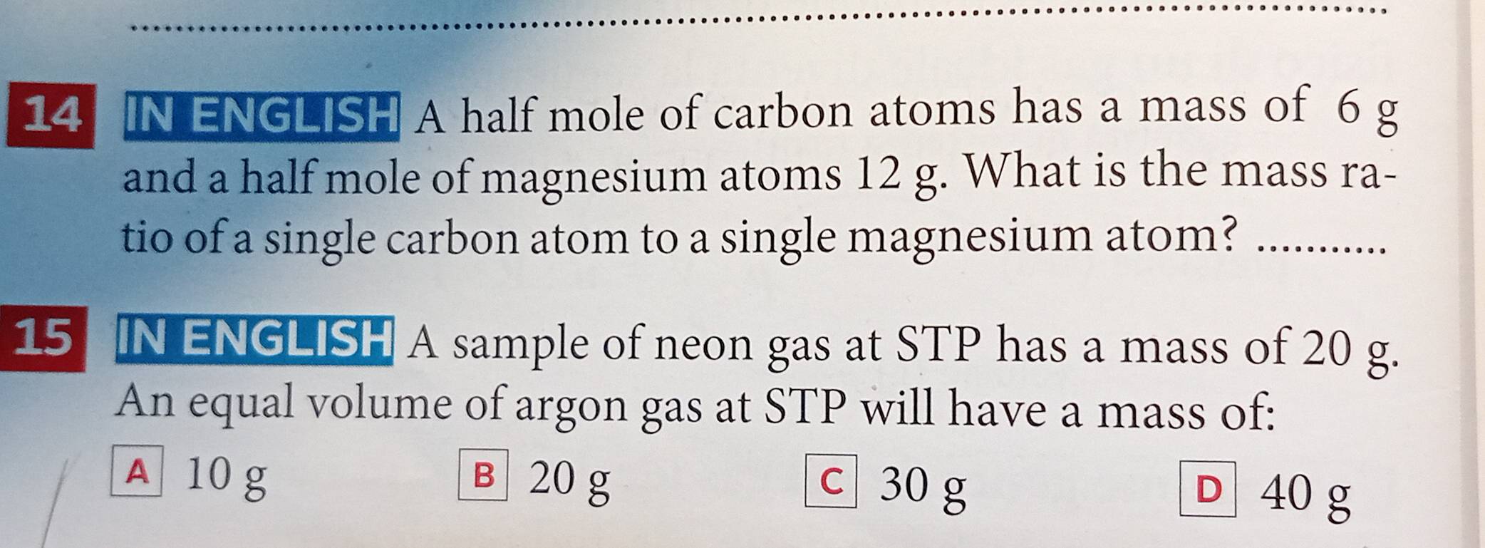 IN ENGLISH A half mole of carbon atoms has a mass of 6 g
and a half mole of magnesium atoms 12 g. What is the mass ra-
tio of a single carbon atom to a single magnesium atom?_
15 IN ENGLISH A sample of neon gas at STP has a mass of 20 g.
An equal volume of argon gas at STP will have a mass of:
A 10 g в 20 g c 30 g
D 40 g