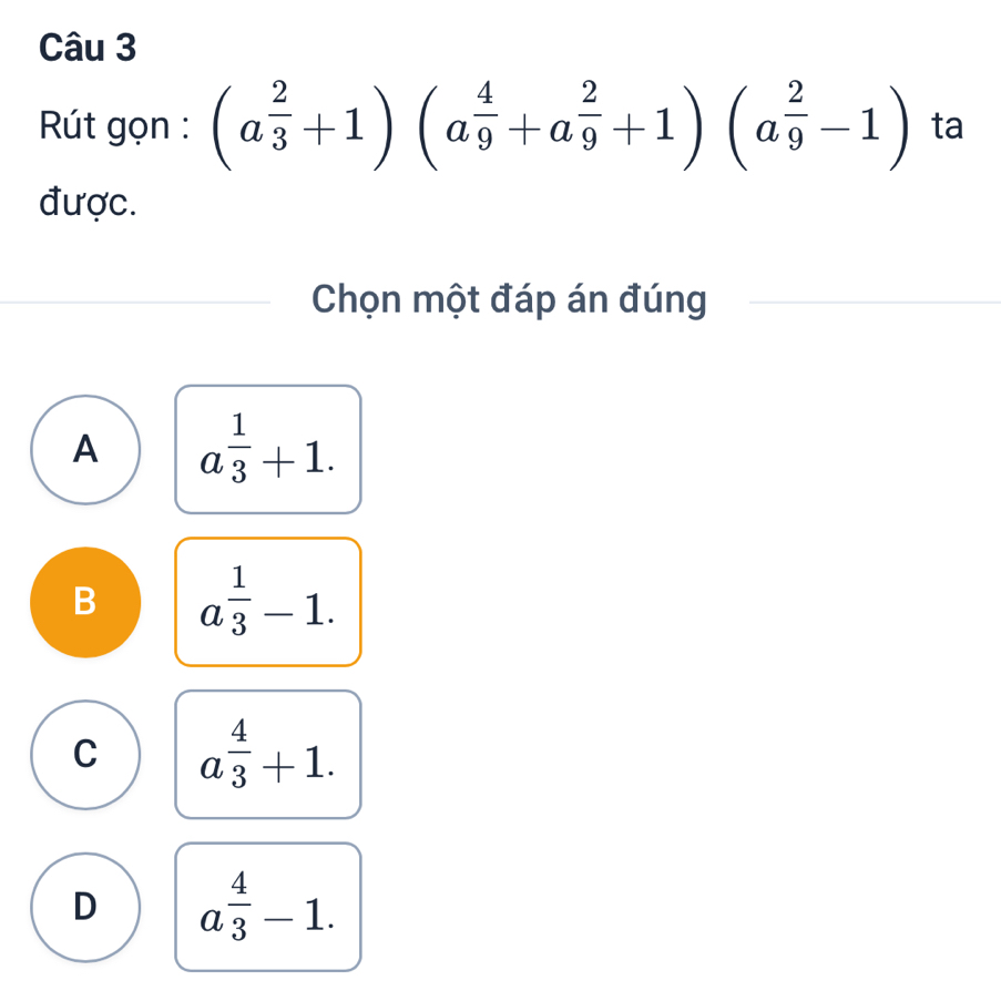 Rút gọn : (a^(frac 2)3+1)(a^(frac 4)9+a^(frac 2)9+1)(a^(frac 2)9-1) ta
được.
Chọn một đáp án đúng
A a^(frac 1)3+1.
B a^(frac 1)3-1.
C a^(frac 4)3+1.
D a^(frac 4)3-1.