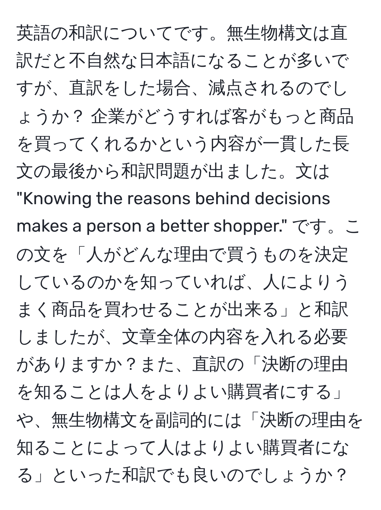 英語の和訳についてです。無生物構文は直訳だと不自然な日本語になることが多いですが、直訳をした場合、減点されるのでしょうか？ 企業がどうすれば客がもっと商品を買ってくれるかという内容が一貫した長文の最後から和訳問題が出ました。文は "Knowing the reasons behind decisions makes a person a better shopper." です。この文を「人がどんな理由で買うものを決定しているのかを知っていれば、人によりうまく商品を買わせることが出来る」と和訳しましたが、文章全体の内容を入れる必要がありますか？また、直訳の「決断の理由を知ることは人をよりよい購買者にする」や、無生物構文を副詞的には「決断の理由を知ることによって人はよりよい購買者になる」といった和訳でも良いのでしょうか？