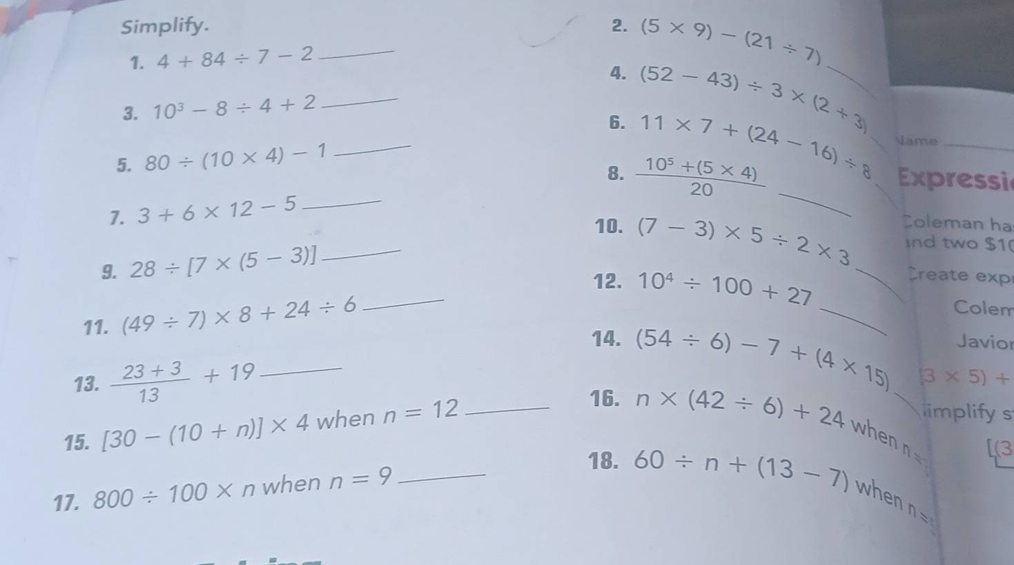 Simplify. _2. (5* 9)-(21/ 7)
1. 4+84/ 7-2
4. (52-43)/ 3* (2+3) _ 
3. 10^3-8/ 4+2
_ 
6. 11* 7+(24-16)/ 8 Jame_ 
5. 80/ (10* 4)-1
_ 
_ 
8.  (10^5+(5* 4))/20  Expressi 
7. 3+6* 12-5
_ 
_ 
10. (7-3)* 5/ 2* 3 Coleman ha 
9. 28/ [7* (5-3)] _ 
nd two $1 
Create exp 
12. 10^4/ 100+27 Colem 
11. (49/ 7)* 8+24/ 6 _ 
_ 
Javior 
14. (54/ 6)-7+(4* 15) (3* 5)+
13.  (23+3)/13 +19 _ 
15. [30-(10+n)]* 4 when n=12 _ 
limplifys 
16. n* (42/ 6)+24 when n= _ (3 
17. 800/ 100* n when n=9 _ 
18. 60/ n+(13-7) when
n=