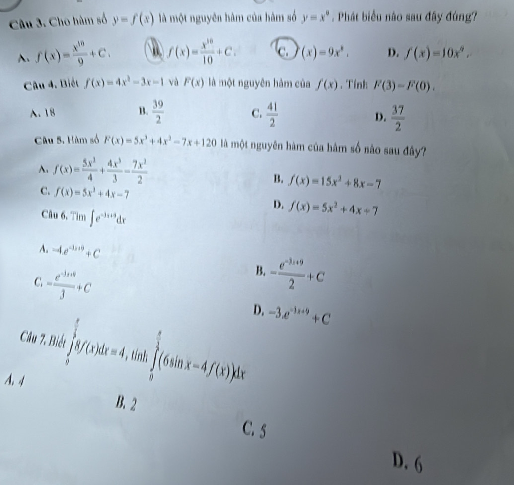 Cho hàm số y=f(x) là một nguyên hàm của hàm số y=x°. Phát biểu nào sau đây đúng?
A、 f(x)= x^(10)/9 +C,
f(x)= x^(10)/10 +C. c. (x)=9x^8, D. f(x)=10x^9.
Câu 4. Biết f(x)=4x^2-3x-1 và F(x) là một nguyên hàm của f'(x). Tính F(3)=F(0). . 18 B.  39/2   41/2 
C.
D.  37/2 
Câu 5. Hàm số F(x)=5x^3+4x^2-7x+120 là một nguyên hâm của hâm số nào sau đây?
A. f(x)= 5x^2/4 + 4x^3/3 - 7x^2/2 
B. f(x)=15x^2+8x-7
C. f(x)=5x^2+4x-7 D. f(x)=5x^2+4x+7
Câu 6, Tìm ∈t e^(-3x+9)dx
A. -4.e^(-3x+9)+C
C = (e^(-3x+9))/3 +C
B. = (e^(-3x+9))/2 +C
D. -3.e^(-3x+9)+C
Câu 7. Biết ∈tlimits _0^((frac π)2)8f(x)dx=4 、 tính ∈tlimits _0^((frac π)2)(6sin x-4f(x))dx
A, 4
B. 2
C. 5
D. 6