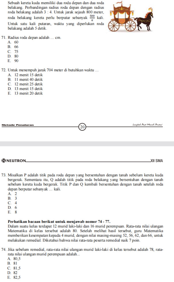 Sebuah kereta kuda memiliki dua roda depan dan dua roda
belakang. Perbandingan radius roda depan dengan radius
roda belakang adalah 3:4 4. Untuk jarak sejauh 800 meter,
roda belakang kereta perlu berputar sebanyak  500/π   kali .
Untuk satu kali putaran, waktu yang diperlukan roda
belakang adalah 5 detik.
71. Radius roda depan adalah ... cm.
A. 60
B. 66
C. 75
D. 80
E. 90
72. Untuk menempuh jarak 704 meter di butuhkan waktu ...
A. 12 menit 15 detik
B. 11 menit 40 detik
C. 12 menit 25 detik
D. 13 menit 15 detik
E. 13 menit 20 detik
Metode Penalaran Langhah Pasti Meraih Prestasi
20
NNeutroN_ XII SMA
73. Misalkan P adalah titik pada roda depan yang bersentuhan dengan tanah sebelum kereta kuda
bergerak. Sementara itu, Q adalah titik pada roda belakang yang bersentuhan dengan tanah
sebelum kereta kuda bergerak. Titik P dan Q kembali bersentuhan dengan tanah setelah roda
depan berputar sebanyak … kali.
A. 2
B. 3
C. 4
D. 6
E. 8
Perhatikan bacaan berikut untuk menjawab nomor 74 - 77.
Dalam suatu kelas terdapat 12 murid laki-laki dan 16 murid perempuan. Rata-rata nilai ulangan
Matematika di kelas tersebut adalah 80. Setelah melihat hasil tersebut, guru Matematika
memberikan kesempatan kepada 4 murid, dengan nilai masing-masing 52, 56, 62, dan 66, untuk
melakukan remedial. Diketahui bahwa nilai rata-rata peserta remedial naik 7 poin.
74. Jika sebelum remedial, rata-rata nilai ulangan murid laki-laki di kelas tersebut adalah 78, rata-
rata nilai ulangan murid perempuan adalah...
A. 80,5
B. 81
C. 81,5
D. 82
E. 82,5