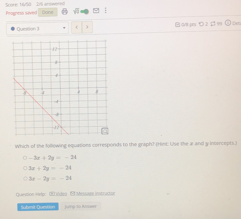 Score: 16/50 2/6 answered
Progress saved Done sqrt(0) :
Question 3 > □ 0/8 pts つ 2 $ 99 Det
<
Which of the following equations corresponds to the graph? (Hint: Use the æ and  y intercepts.)
-3x+2y=-24
3x+2y=-24
3x-2y=-24
Question Help: Video - Message instructor
Submit Question Jump to Answer