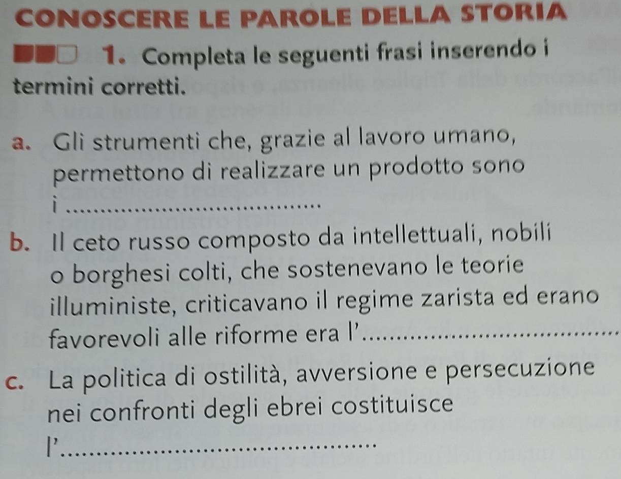 CONOSCERE LE PAROLE DELLA STORIA 
1. Completa le seguenti frasi inserendo i 
termini corretti. 
a. Gli strumenti che, grazie al lavoro umano, 
permettono di realizzare un prodotto sono 
_i 
b. Il ceto russo composto da intellettuali, nobili 
o borghesi colti, che sostenevano le teorie 
illuministe, criticavano il regime zarista ed erano 
favorevoli alle riforme era l'_ 
c. La politica di ostilità, avversione e persecuzione 
nei confronti degli ebrei costituisce 
_