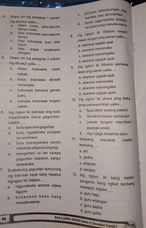 c. pilihane tetembungan sin
4. Ukara inti ing paragrap 1 wacan mentes, trep, lan mantes
ing dhuwur yaiku....
d. tanpa nggunakake busan
a. Alase rusak, paru-parune ne basa kang maneka wama
donya rusak.
b. Alas Indonesia paru-parune
8. Ing ngisor iki titikane sesa
donya .
c. Alas Indonesia kuwi alas
utawa slogan sing bener yaiku..
tropis
a. ukarane ngajak-ajak
d. Alas tropis prodhusen b. ukarane mamerake
oksigen.
c. ukarane nyenengake
5. Ukara inti ing paragrap 2 wacan
d. ukarane ngujuk-ujuki
ing dhuwur yaiku ....
a. Alase Indonesia rusak
9. Ing ngisor iki titikane pariwara
iklan sing bener yaiku ....
kabeh.
a. ukarane ngajak-ajak
b. Alase Indonesia dirusak
b. ukarane mamerake
menungsa.
c. Indonesia bencana gempa c. ukarane nyenengake
bumi.
d. ukarane ngujuk-ujuki
d. Lemahe Indonesía longsor 10. Ing ngisor iki ukara sing klebu
kabeh. jinise pariwara/iklan yaiku...
6. Ing ngisor iki bab-bab sing kudu a. Ngundhuh wohing pakarti.
digatekake maca geguritan, b. Gunakna banyu sacukupel
kajaba ... . c. Lemah longsor mendhem
a. kudu apal isine geguritan ewonan omah.
b. kudu nggatekake pocapan d. Ayo njaga lestarine alam.
Ian wiramane 11. Tembang macapat kalebu
c. bisa maragakake kanthi
tembang ....
mimik lan ekspresi sing trep
d. mangerteni isi Ian karepe a. alit
geguritan kasebut, banjur
b. gedhe
dirasakake.
c. doianan
7. Endhahuing geguritan dumunung d. keraton
ing bab-bab kaya kang kasebut 12. Ing ngisor iki kang kalebu
ing ngisor iki, kajaba ... .
paugeran kang ngiket tembang
a. nggunakake wirama utawa macapat, kajaba ....
lagune
a. guru lagu
b. busanane basa kang b. guru wilangan
maneka wama
c. guru sastra
d. guru gatra
24
BASA JAWA SD/MI Kelas 6 | Semester Ganjil |