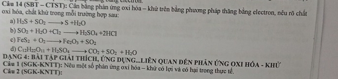 ng b ang electron. 
Câu 14 (SBT - CTST): Cần bằng phản ứng oxi hóa - khử trên bằng phương pháp thăng bằng electron, nêu rõ chất 
oxi hóa, chất khữ trong mỗi trường hợp sau: 
a) H_2S+SO_2to S+H_2O
b) SO_2+H_2O+Cl_2to H_2SO_4+2HCl
c) FeS_2+O_2to Fe_2O_3+SO_2
d) C_12H_22O_11+H_2SO_4to CO_2+SO_2+H_2O
Dạng 4: bài tập giải thích, ứng dụng...LiêN qUaN đên pHản ứnG OXI Hóa - khử 
Câu 1 (SGK-KNTT): Nêu một số phản ứng oxỉ hóa - khử có lợi và có hại trong thực tế. 
Câu 2 (SGK-KNTT):