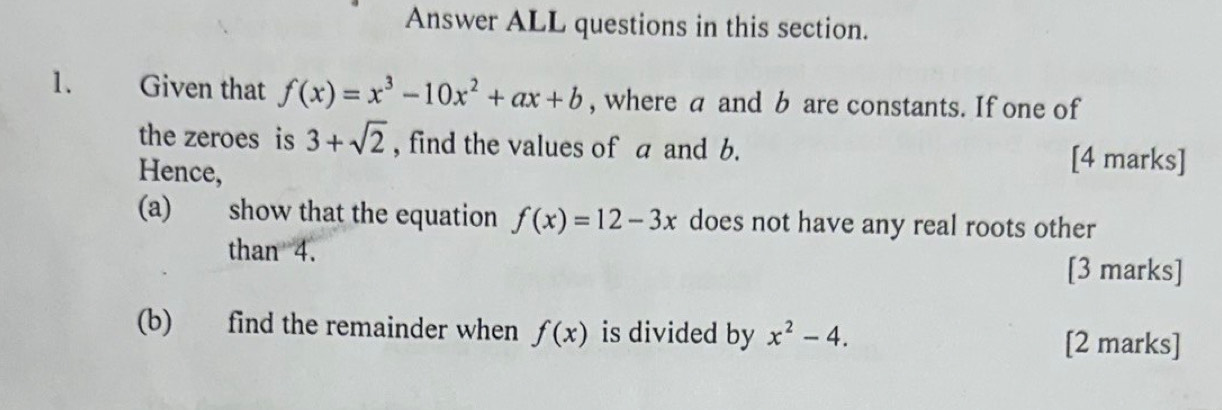 Answer ALL questions in this section. 
1. Given that f(x)=x^3-10x^2+ax+b , where a and b are constants. If one of 
the zeroes is 3+sqrt(2) , find the values of a and b. [4 marks] 
Hence, 
(a) show that the equation f(x)=12-3x does not have any real roots other 
than 4. [3 marks] 
(b) find the remainder when f(x) is divided by x^2-4. 
[2 marks]