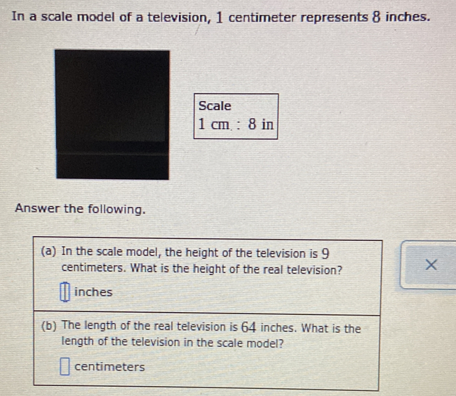 In a scale model of a television, 1 centimeter represents 8 inches. 
Scale
1cm.:8 in
Answer the following. 
(a) In the scale model, the height of the television is 9
centimeters. What is the height of the real television? 
x
inches
(b) The length of the real television is 64 inches. What is the 
length of the television in the scale model?
centimeters