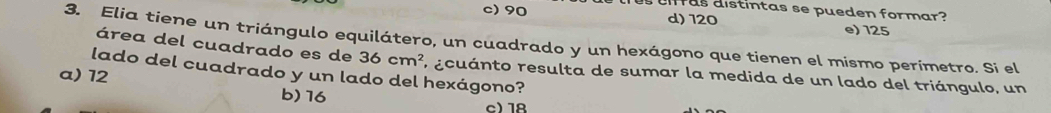 difras distintas se pueden formar?
c) 90 d) 120 e) 125
3. Elia tiene un triángulo equilátero, un cuadrado y un hexágono que tienen el mismo perímetro. Si el área del cuadrado es de 36cm^2 E ecuánto resulta de sumar la medida de un lado del triángulo, un
lado del cuadrado y un lado del hexágono?
a) 12 b) 16
c) 18