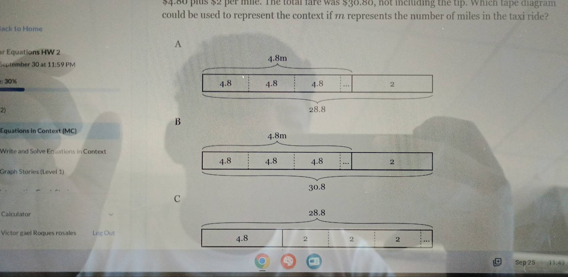 $4.80 plus $2 per me. The total fare was $36.86, not including the tip. Which tape diagram 
could be used to represent the context if m represents the number of miles in the taxi ride? 
lack to Home 
A 
r Equations HW 2 
September 30 at 11:59 PM 
: 30%
2) 
B 
Equations in Context (MC) 
Write and Solve Equations in Context 
Graph Stories (Level 1) 
C 
Calculator 
Victor gael Roques rosales Log Out 
Sep 25 11:49