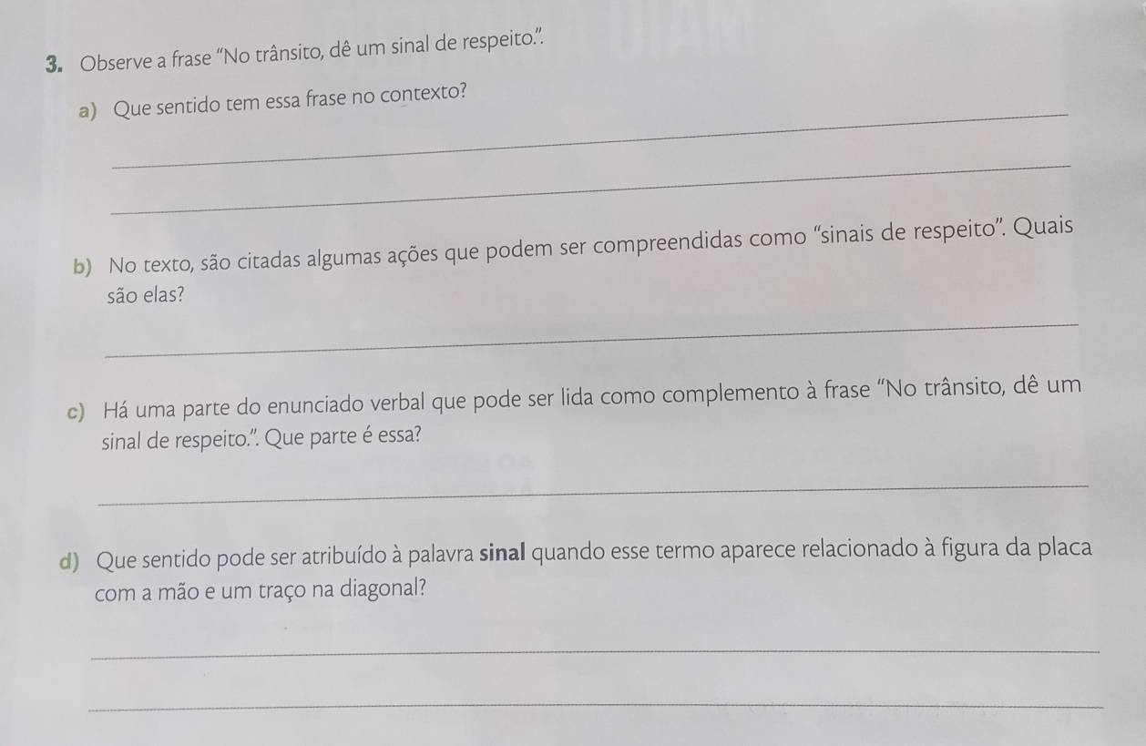 Observe a frase “No trânsito, dê um sinal de respeito.”. 
_ 
a) Que sentido tem essa frase no contexto? 
_ 
b) No texto, são citadas algumas ações que podem ser compreendidas como “sinais de respeito”. Quais 
são elas? 
_ 
c) Há uma parte do enunciado verbal que pode ser lida como complemento à frase “No trânsito, dê um 
sinal de respeito.". Que parte é essa? 
_ 
d) Que sentido pode ser atribuído à palavra sinal quando esse termo aparece relacionado à figura da placa 
com a mão e um traço na diagonal? 
_ 
_