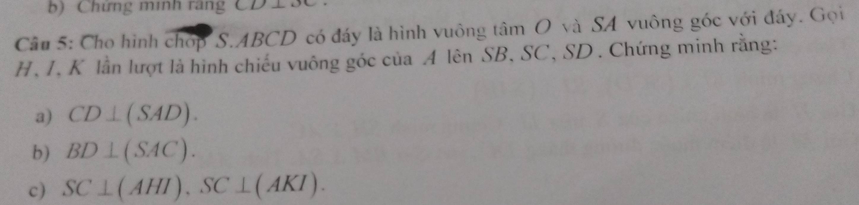 Chứng minh rãng CD13C
Câu 5: Cho hình chợp S. ABCD có đáy là hình vuông tâm O và SA vuông góc với đáy. Gọi
H, I, K lần lượt là hình chiếu vuông góc của A lên SB, SC, SD. Chứng minh rằng: 
a) CD⊥ (SAD). 
b) BD⊥ (SAC). 
c) SC⊥ (AHI), SC⊥ (AKI).