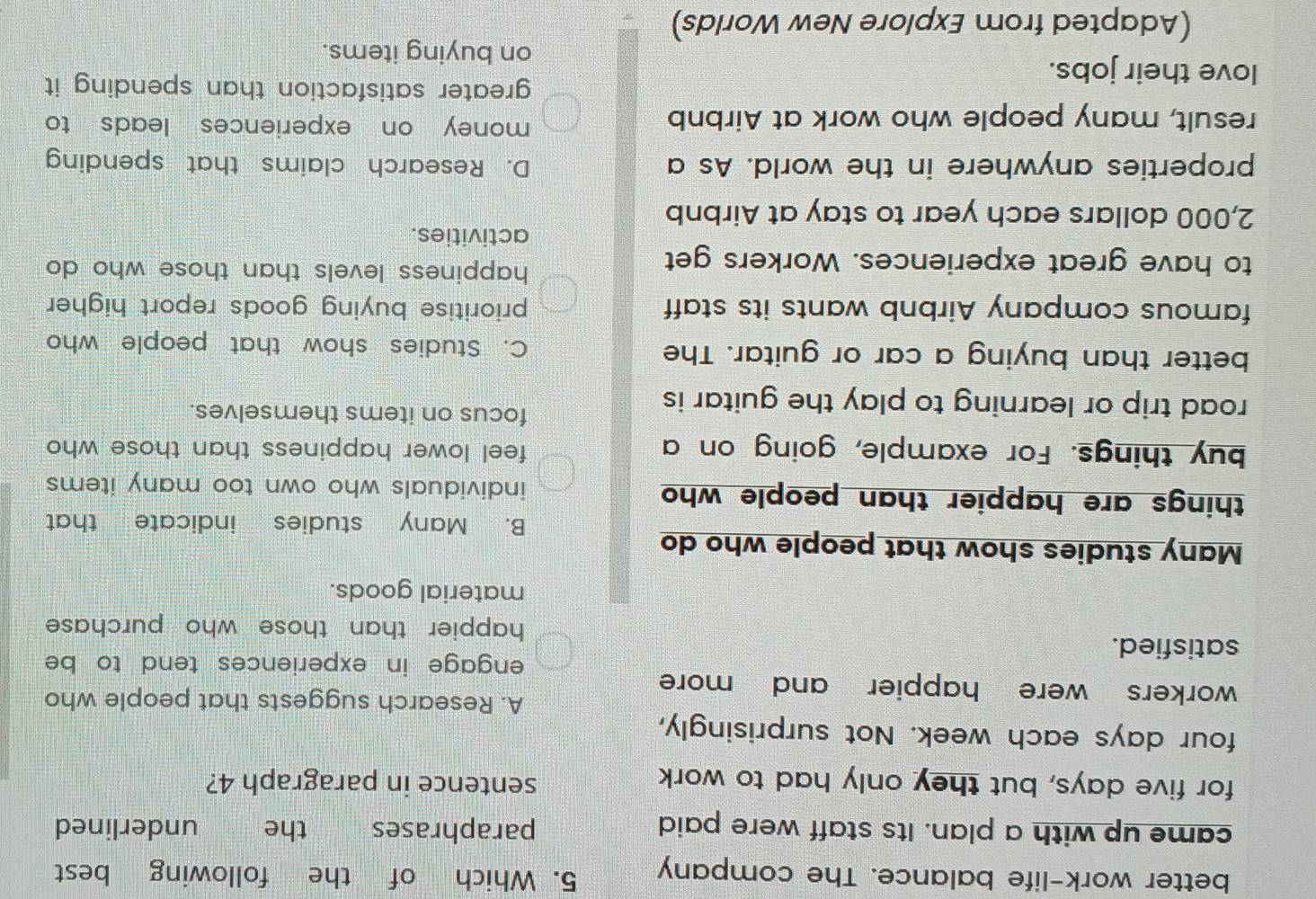 better work-life balance. The company 5. Which of the following best
came up with a plan. Its staff were paid paraphrases the underlined
for five days, but they only had to work sentence in paragraph 4?
four days each week. Not surprisingly,
A. Research suggests that people who
workers were happier and more
engage in experiences tend to be 
satisfied.
happier than those who purchase 
material goods.
Many studies show that people who do
B. Many studies indicate that
things are happier than people who individuals who own too many items 
buy things. For example, going on a feel lower happiness than those who 
road trip or learning to play the guitar is
focus on items themselves.
better than buying a car or guitar. The C. Studies show that people who
famous company Airbnb wants its staff prioritise buying goods report higher 
to have great experiences. Workers get
happiness levels than those who do 
activities.
2,000 dollars each year to stay at Airbnb
properties anywhere in the world. As a D. Research claims that spending
result, many people who work at Airbnb
money on experiences leads to 
love their jobs.
greater satisfaction than spending it .
on buying items.
(Adapted from Explore New Worlds)
