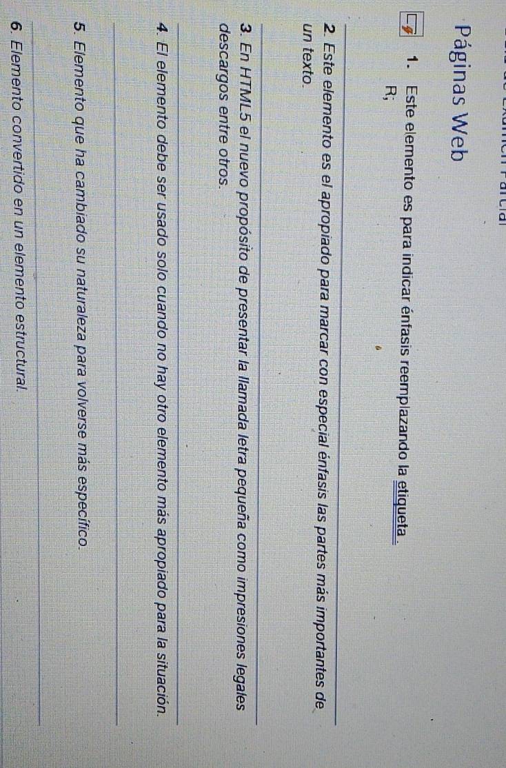 Páginas Web 
1. Este elemento es para indicar énfasis reemplazando la etiqueta. 
R; 
_ 
2. Este elemento es el apropiado para marcar con especial énfasis las partes más importantes de 
un texto. 
_ 
3. En HTML5 el nuevo propósito de presentar la llamada letra pequeña como impresiones legales 
descargos entre otros. 
_ 
4. El elemento debe ser usado solo cuando no hay otro elemento más apropiado para la situación. 
_ 
5. Elemento que ha cambiado su naturaleza para volverse más específico. 
_ 
6. Elemento convertido en un elemento estructural.