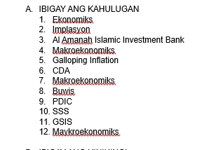 IBIGAY ANG KAHULUGAN 
1. Ekonomiks 
2. Implasyon 
3. Al Amanah Islamic Investment Bank 
4. Makroekonomiks 
5. Galloping Inflation 
6. CDA 
7. Makroekonomiks 
8. Buwis 
9. PDIC 
10. SSS 
11. GSIS 
12. Maykroekonomiks